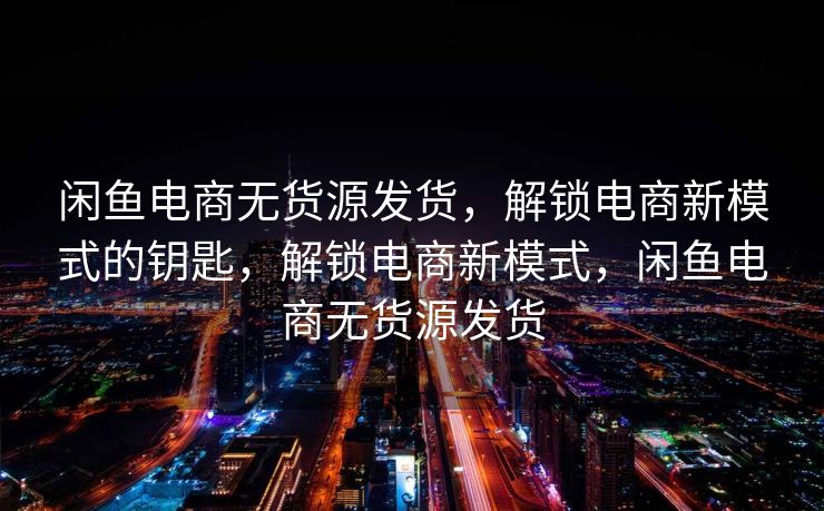 闲鱼电商无货源发货，解锁电商新模式的钥匙，解锁电商新模式，闲鱼电商无货源发货