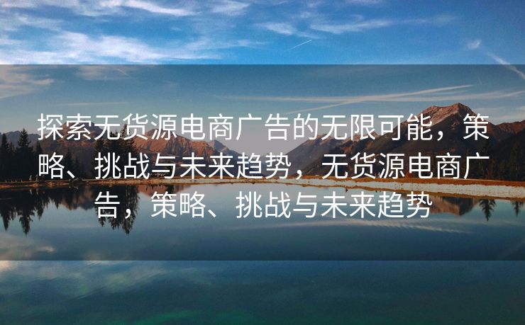 探索无货源电商广告的无限可能，策略、挑战与未来趋势，无货源电商广告，策略、挑战与未来趋势