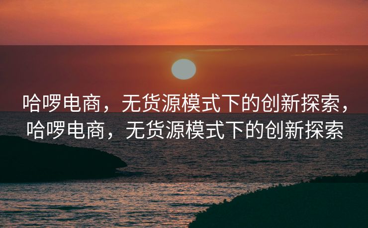 哈啰电商，无货源模式下的创新探索，哈啰电商，无货源模式下的创新探索