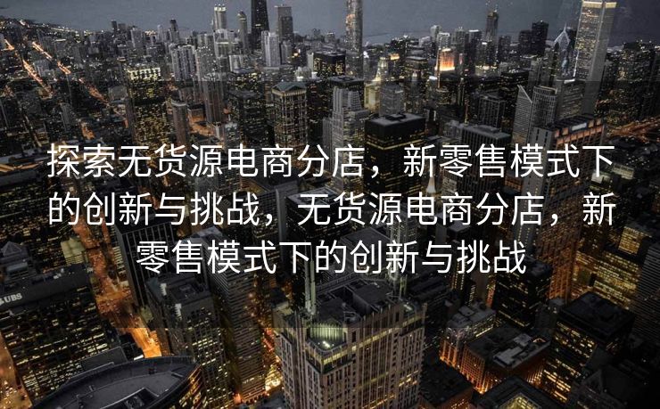 探索无货源电商分店，新零售模式下的创新与挑战，无货源电商分店，新零售模式下的创新与挑战