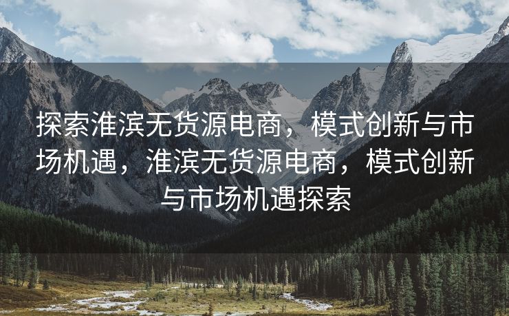 探索淮滨无货源电商，模式创新与市场机遇，淮滨无货源电商，模式创新与市场机遇探索