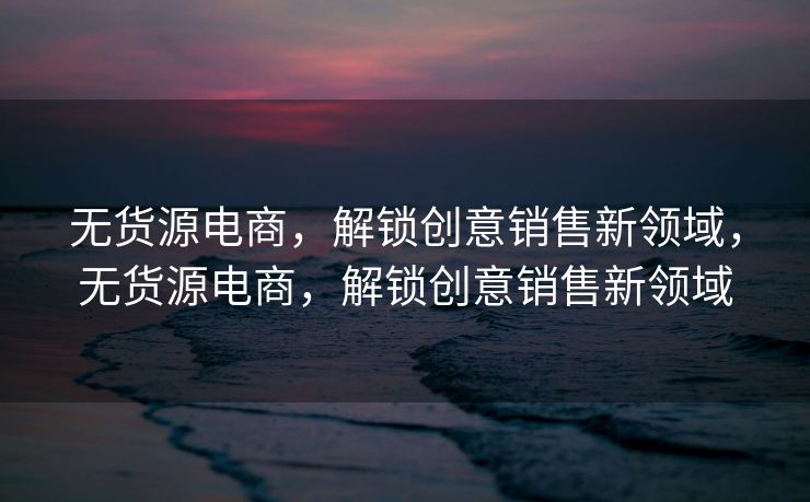 无货源电商，解锁创意销售新领域，无货源电商，解锁创意销售新领域
