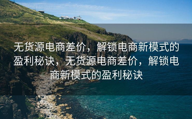 无货源电商差价，解锁电商新模式的盈利秘诀，无货源电商差价，解锁电商新模式的盈利秘诀