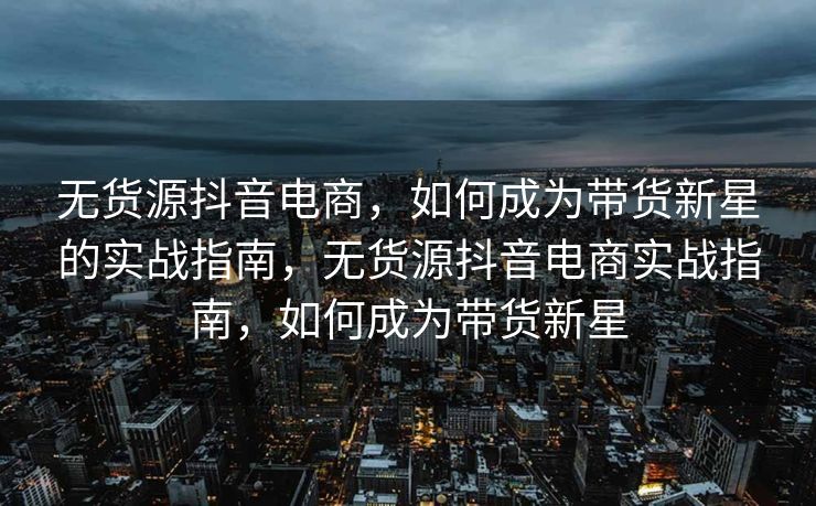 无货源抖音电商，如何成为带货新星的实战指南，无货源抖音电商实战指南，如何成为带货新星