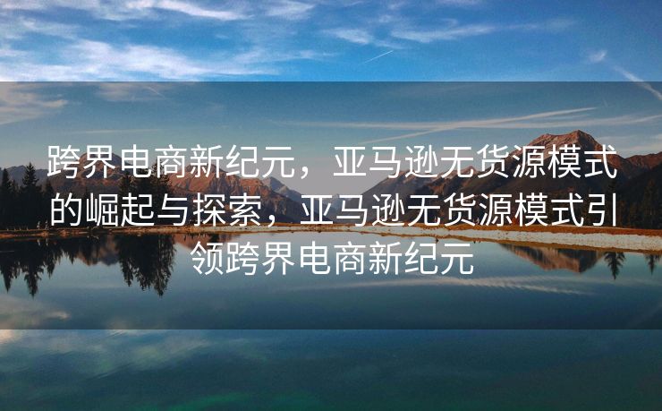 跨界电商新纪元，亚马逊无货源模式的崛起与探索，亚马逊无货源模式引领跨界电商新纪元