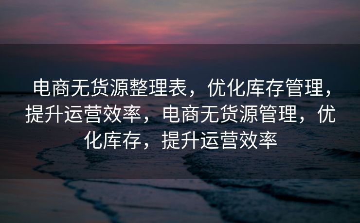 电商无货源整理表，优化库存管理，提升运营效率，电商无货源管理，优化库存，提升运营效率