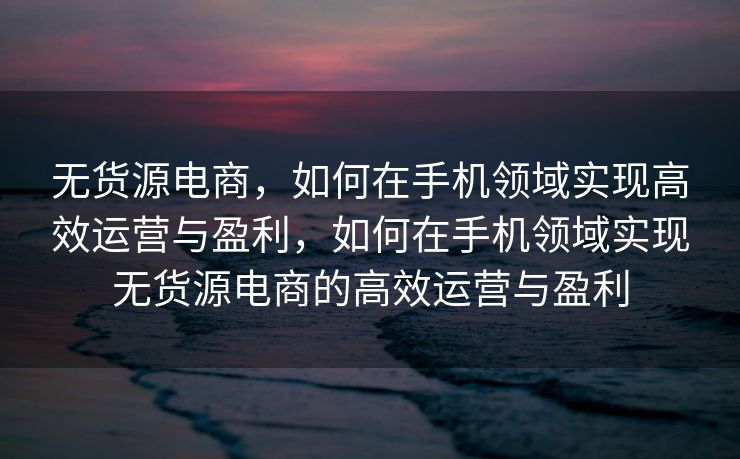 无货源电商，如何在手机领域实现高效运营与盈利，如何在手机领域实现无货源电商的高效运营与盈利