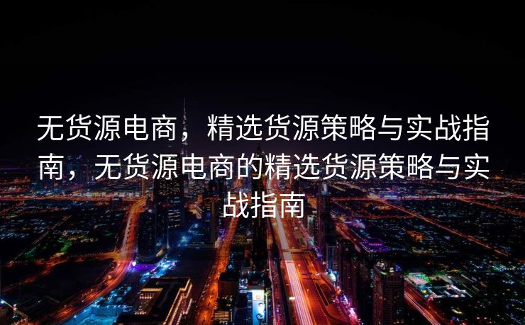 无货源电商，精选货源策略与实战指南，无货源电商的精选货源策略与实战指南