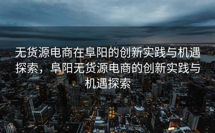 无货源电商在阜阳的创新实践与机遇探索，阜阳无货源电商的创新实践与机遇探索