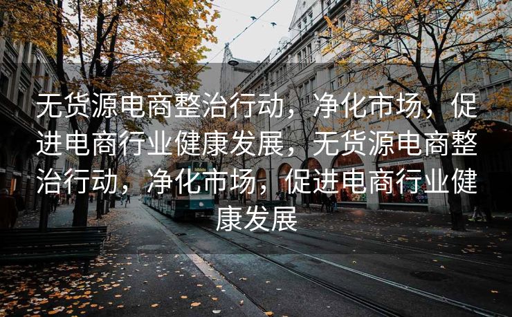无货源电商整治行动，净化市场，促进电商行业健康发展，无货源电商整治行动，净化市场，促进电商行业健康发展