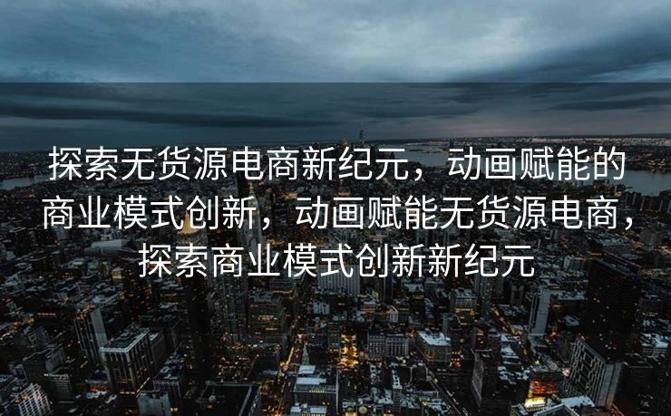 探索无货源电商新纪元，动画赋能的商业模式创新，动画赋能无货源电商，探索商业模式创新新纪元
