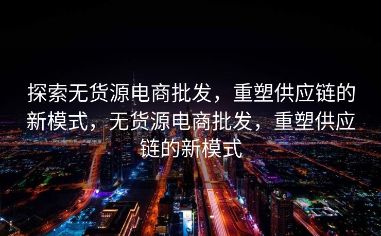 探索无货源电商批发，重塑供应链的新模式，无货源电商批发，重塑供应链的新模式