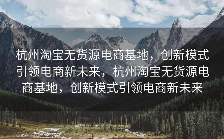 杭州淘宝无货源电商基地，创新模式引领电商新未来，杭州淘宝无货源电商基地，创新模式引领电商新未来