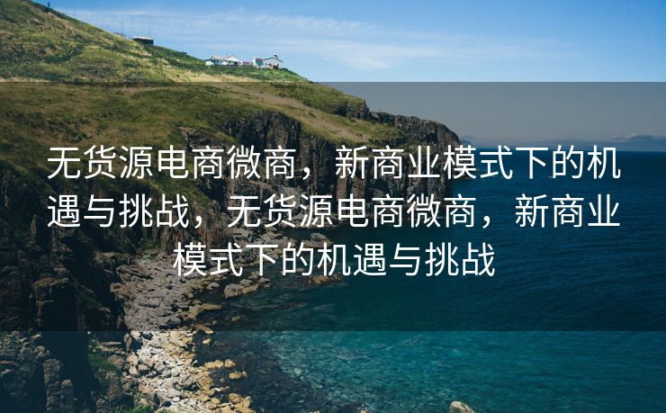 无货源电商微商，新商业模式下的机遇与挑战，无货源电商微商，新商业模式下的机遇与挑战