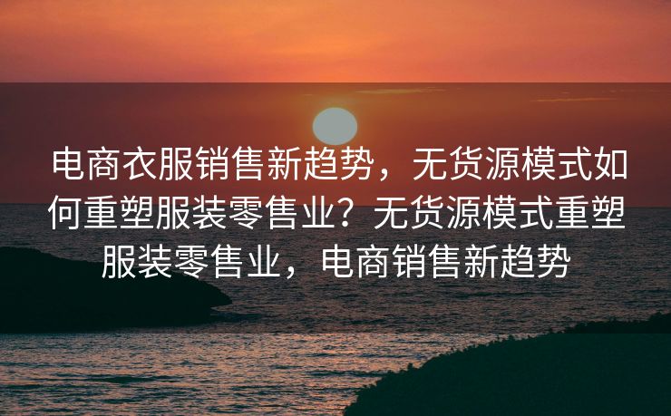 电商衣服销售新趋势，无货源模式如何重塑服装零售业？无货源模式重塑服装零售业，电商销售新趋势