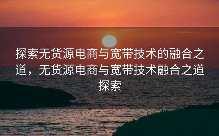 探索无货源电商与宽带技术的融合之道，无货源电商与宽带技术融合之道探索
