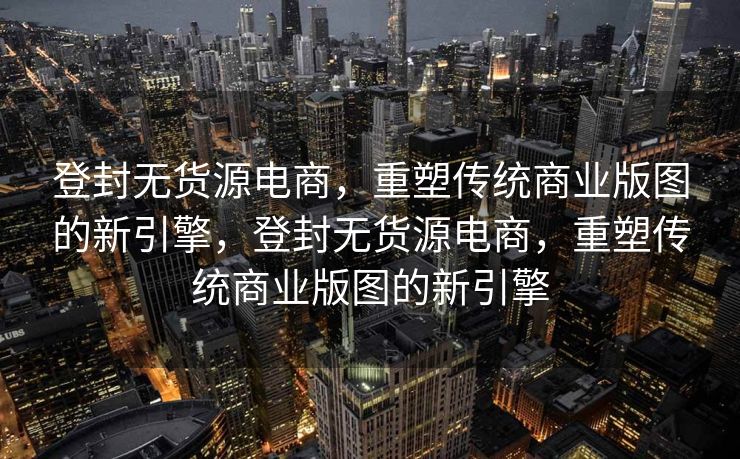 登封无货源电商，重塑传统商业版图的新引擎，登封无货源电商，重塑传统商业版图的新引擎