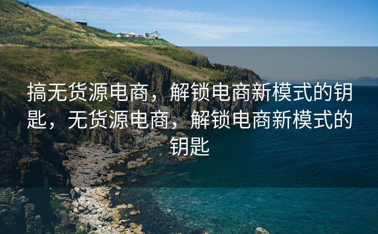 搞无货源电商，解锁电商新模式的钥匙，无货源电商，解锁电商新模式的钥匙