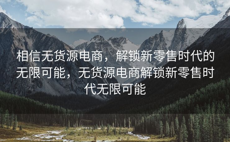 相信无货源电商，解锁新零售时代的无限可能，无货源电商解锁新零售时代无限可能