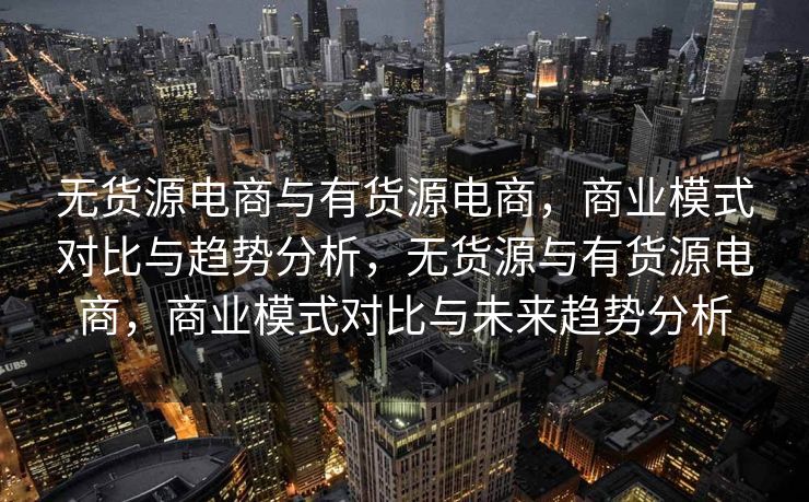 无货源电商与有货源电商，商业模式对比与趋势分析，无货源与有货源电商，商业模式对比与未来趋势分析
