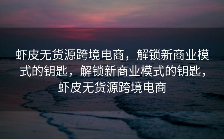 虾皮无货源跨境电商，解锁新商业模式的钥匙，解锁新商业模式的钥匙，虾皮无货源跨境电商
