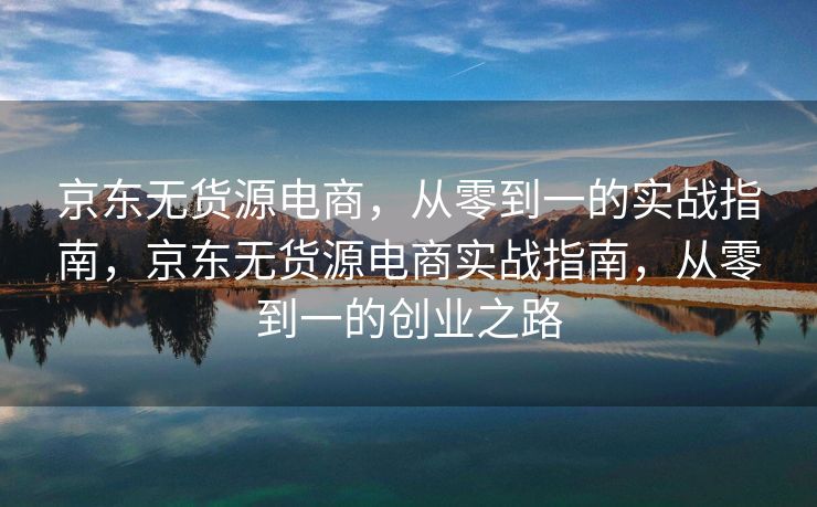 京东无货源电商，从零到一的实战指南，京东无货源电商实战指南，从零到一的创业之路