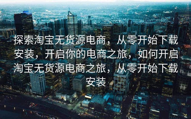 探索淘宝无货源电商，从零开始下载安装，开启你的电商之旅，如何开启淘宝无货源电商之旅，从零开始下载安装