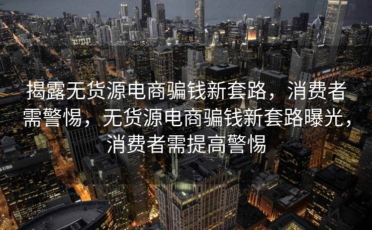 揭露无货源电商骗钱新套路，消费者需警惕，无货源电商骗钱新套路曝光，消费者需提高警惕