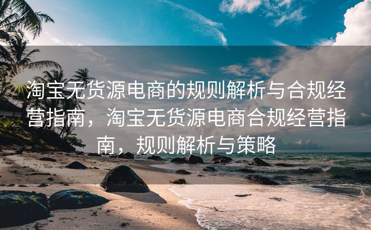 淘宝无货源电商的规则解析与合规经营指南，淘宝无货源电商合规经营指南，规则解析与策略
