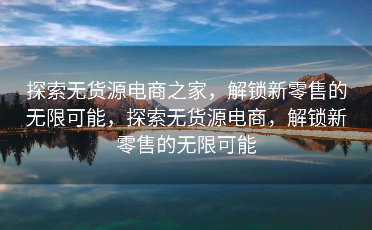 探索无货源电商之家，解锁新零售的无限可能，探索无货源电商，解锁新零售的无限可能