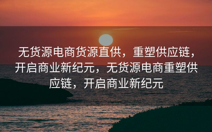 无货源电商货源直供，重塑供应链，开启商业新纪元，无货源电商重塑供应链，开启商业新纪元