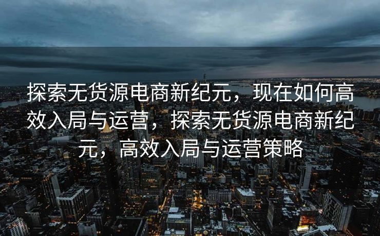 探索无货源电商新纪元，现在如何高效入局与运营，探索无货源电商新纪元，高效入局与运营策略