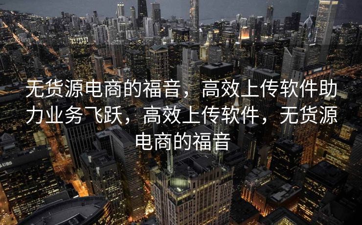 无货源电商的福音，高效上传软件助力业务飞跃，高效上传软件，无货源电商的福音