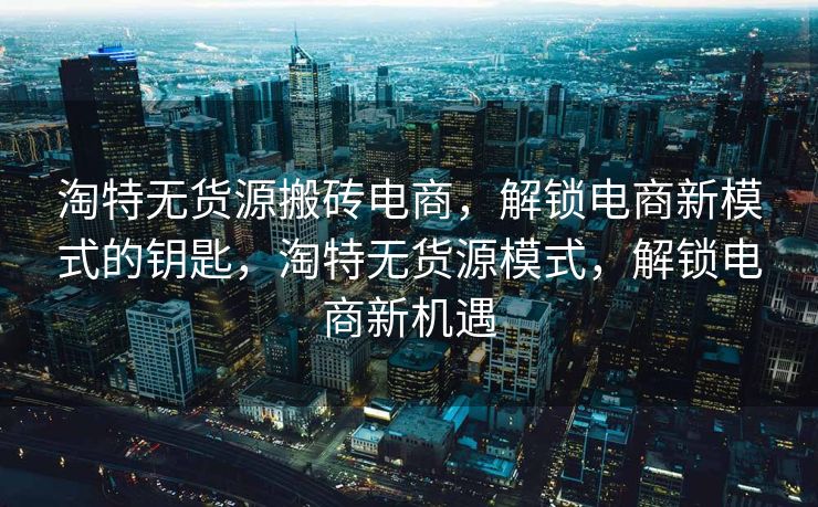 淘特无货源搬砖电商，解锁电商新模式的钥匙，淘特无货源模式，解锁电商新机遇