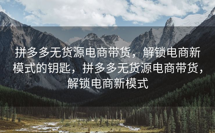拼多多无货源电商带货，解锁电商新模式的钥匙，拼多多无货源电商带货，解锁电商新模式