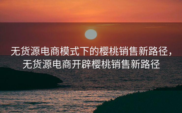 无货源电商模式下的樱桃销售新路径，无货源电商开辟樱桃销售新路径