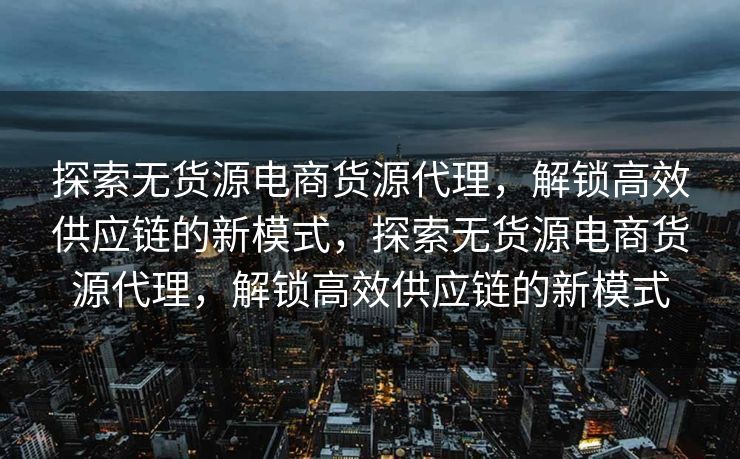 探索无货源电商货源代理，解锁高效供应链的新模式，探索无货源电商货源代理，解锁高效供应链的新模式