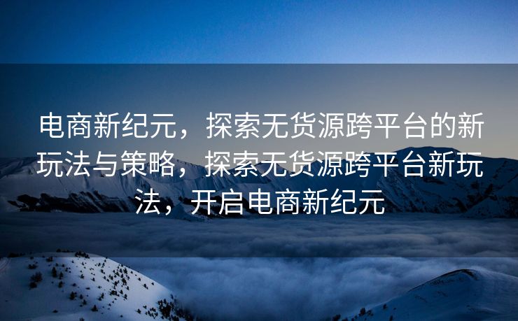 电商新纪元，探索无货源跨平台的新玩法与策略，探索无货源跨平台新玩法，开启电商新纪元