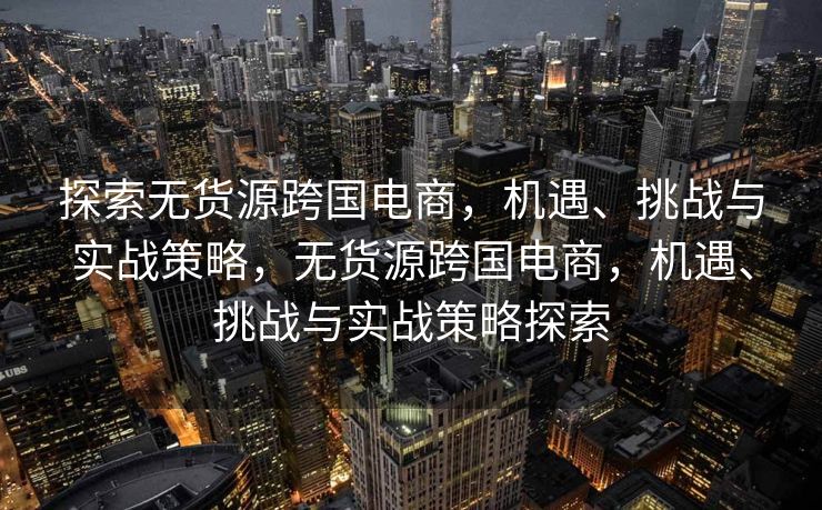 探索无货源跨国电商，机遇、挑战与实战策略，无货源跨国电商，机遇、挑战与实战策略探索