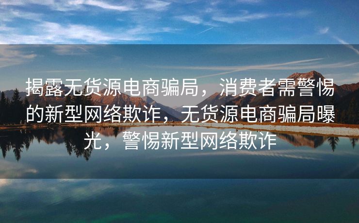 揭露无货源电商骗局，消费者需警惕的新型网络欺诈，无货源电商骗局曝光，警惕新型网络欺诈