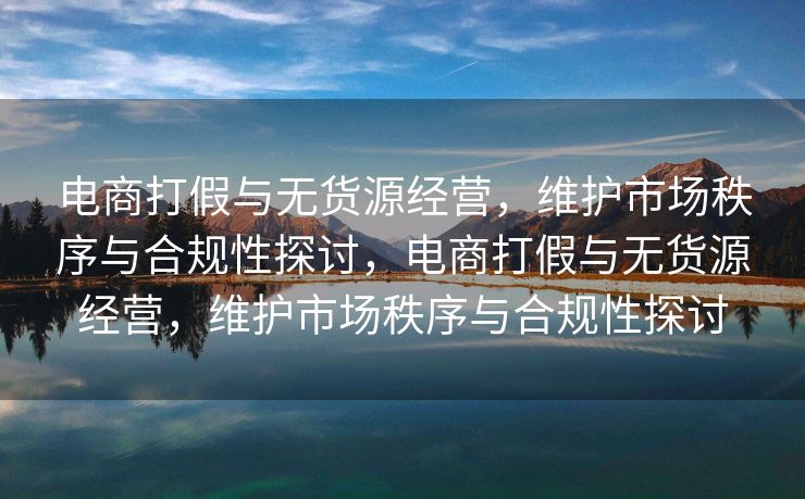 电商打假与无货源经营，维护市场秩序与合规性探讨，电商打假与无货源经营，维护市场秩序与合规性探讨