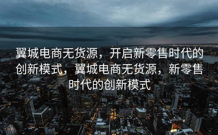 翼城电商无货源，开启新零售时代的创新模式，翼城电商无货源，新零售时代的创新模式