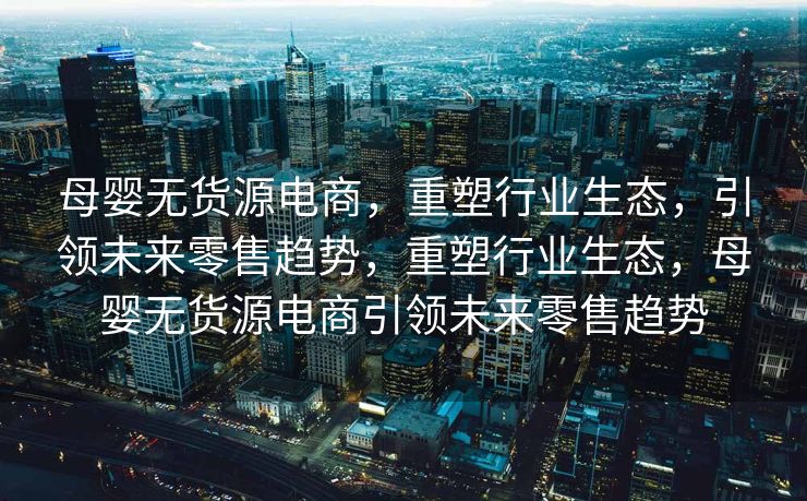 母婴无货源电商，重塑行业生态，引领未来零售趋势，重塑行业生态，母婴无货源电商引领未来零售趋势