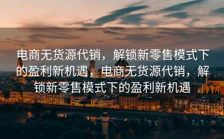 电商无货源代销，解锁新零售模式下的盈利新机遇，电商无货源代销，解锁新零售模式下的盈利新机遇