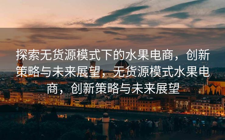 探索无货源模式下的水果电商，创新策略与未来展望，无货源模式水果电商，创新策略与未来展望