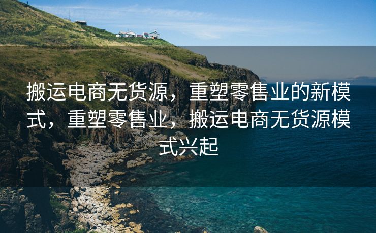 搬运电商无货源，重塑零售业的新模式，重塑零售业，搬运电商无货源模式兴起