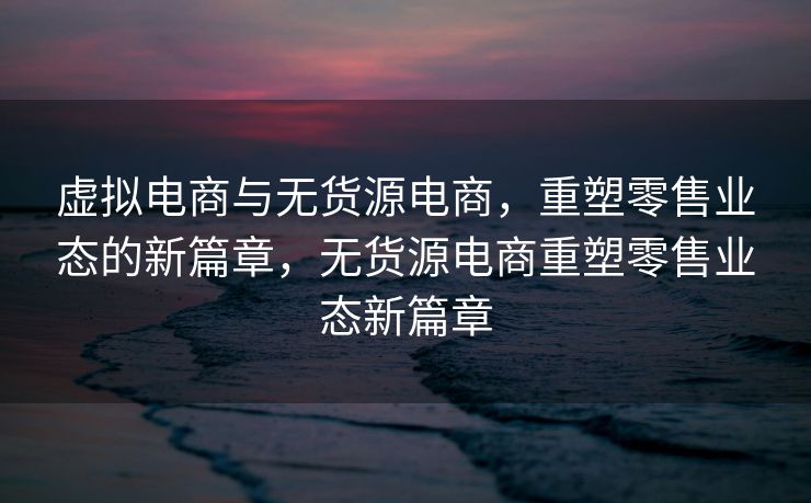 虚拟电商与无货源电商，重塑零售业态的新篇章，无货源电商重塑零售业态新篇章