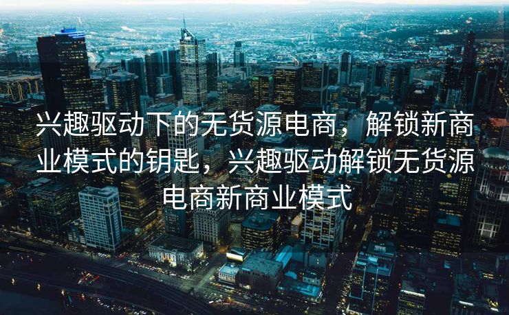 兴趣驱动下的无货源电商，解锁新商业模式的钥匙，兴趣驱动解锁无货源电商新商业模式