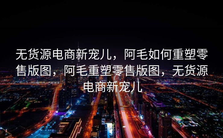 无货源电商新宠儿，阿毛如何重塑零售版图，阿毛重塑零售版图，无货源电商新宠儿