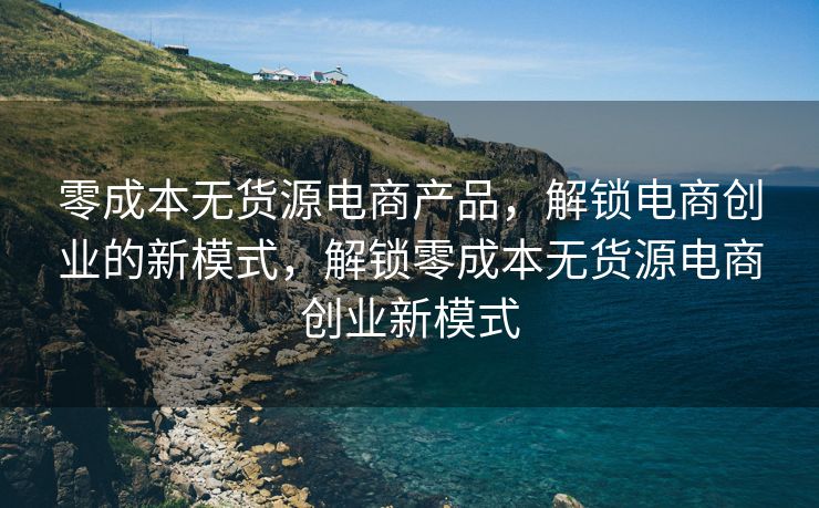 零成本无货源电商产品，解锁电商创业的新模式，解锁零成本无货源电商创业新模式
